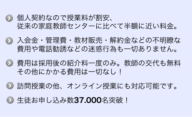 個人契約なので授業料も割安、マージン摂取がないため授業の家庭教師センターに比べて半額に近い料金、オンライン授業にも対応可能